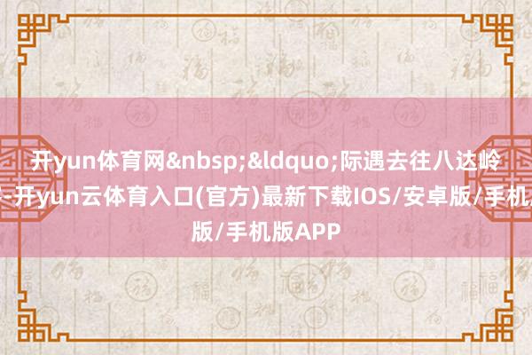 开yun体育网&nbsp;&ldquo;际遇去往八达岭的乘客-开yun云体育入口(官方)最新下载IOS/安卓版/手机版APP