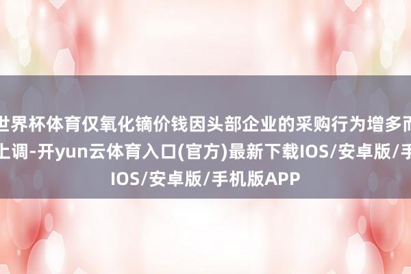 世界杯体育仅氧化镝价钱因头部企业的采购行为增多而出现小幅上调-开yun云体育入口(官方)最新下载IOS/安卓版/手机版APP