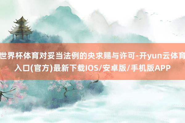 世界杯体育对妥当法例的央求赐与许可-开yun云体育入口(官方)最新下载IOS/安卓版/手机版APP