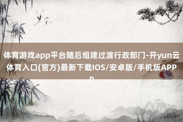 体育游戏app平台随后组建过渡行政部门-开yun云体育入口(官方)最新下载IOS/安卓版/手机版APP