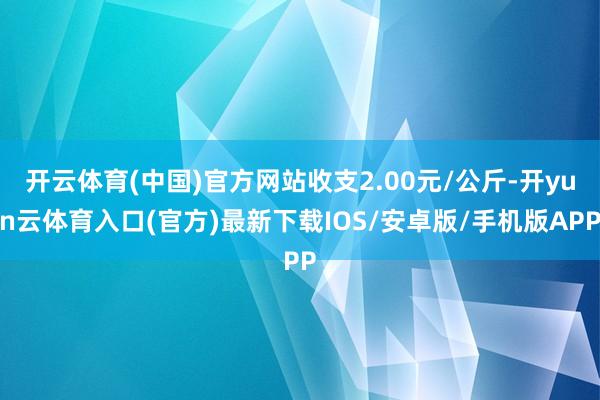 开云体育(中国)官方网站收支2.00元/公斤-开yun云体育入口(官方)最新下载IOS/安卓版/手机版APP