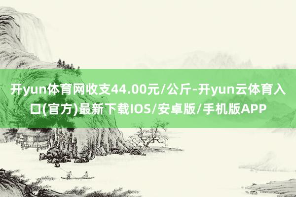 开yun体育网收支44.00元/公斤-开yun云体育入口(官方)最新下载IOS/安卓版/手机版APP
