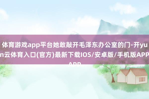 体育游戏app平台她敢敲开毛泽东办公室的门-开yun云体育入口(官方)最新下载IOS/安卓版/手机版APP