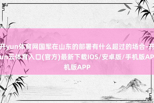 开yun体育网国军在山东的部署有什么超过的场合-开yun云体育入口(官方)最新下载IOS/安卓版/手机版APP