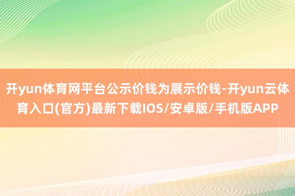 开yun体育网平台公示价钱为展示价钱-开yun云体育入口(官方)最新下载IOS/安卓版/手机版APP