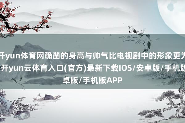 开yun体育网确凿的身高与帅气比电视剧中的形象更为出众-开yun云体育入口(官方)最新下载IOS/安卓版/手机版APP