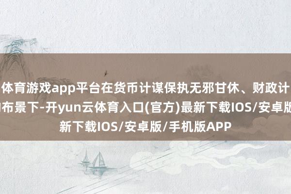 体育游戏app平台在货币计谋保执无邪甘休、财政计谋慢慢发力的布景下-开yun云体育入口(官方)最新下载IOS/安卓版/手机版APP