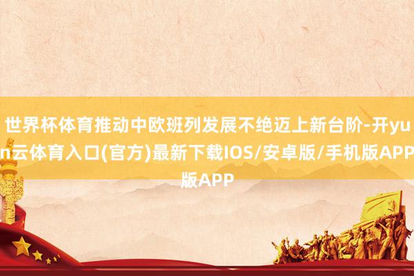 世界杯体育推动中欧班列发展不绝迈上新台阶-开yun云体育入口(官方)最新下载IOS/安卓版/手机版APP