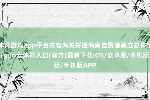 体育游戏app平台先容海关撑握海南自贸港确立总体情况-开yun云体育入口(官方)最新下载IOS/安卓版/手机版APP