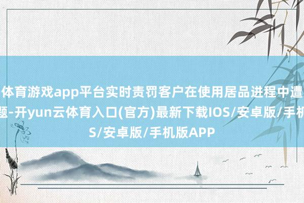 体育游戏app平台实时责罚客户在使用居品进程中遭受的问题-开yun云体育入口(官方)最新下载IOS/安卓版/手机版APP