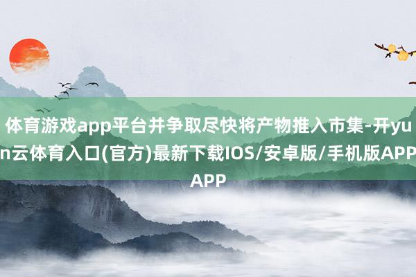 体育游戏app平台并争取尽快将产物推入市集-开yun云体育入口(官方)最新下载IOS/安卓版/手机版APP