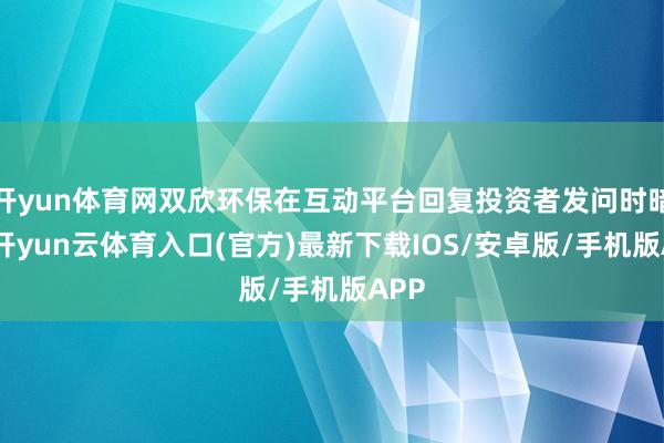 开yun体育网双欣环保在互动平台回复投资者发问时暗意-开yun云体育入口(官方)最新下载IOS/安卓版/手机版APP