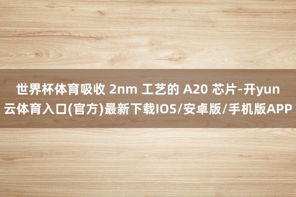 世界杯体育吸收 2nm 工艺的 A20 芯片-开yun云体育入口(官方)最新下载IOS/安卓版/手机版APP