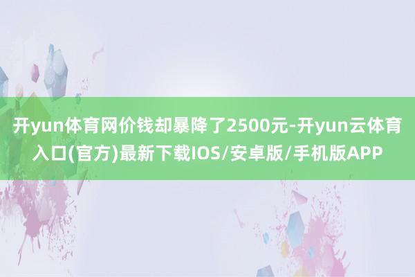 开yun体育网价钱却暴降了2500元-开yun云体育入口(官方)最新下载IOS/安卓版/手机版APP