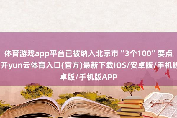 体育游戏app平台已被纳入北京市“3个100”要点工程-开yun云体育入口(官方)最新下载IOS/安卓版/手机版APP